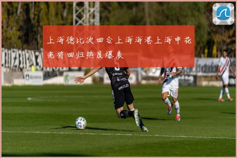 上海德比次回合上海海港上海申花老将回归热度爆表