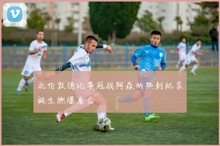 北伦敦德比争冠战阿森纳热刺纪录诞生燃爆看台
