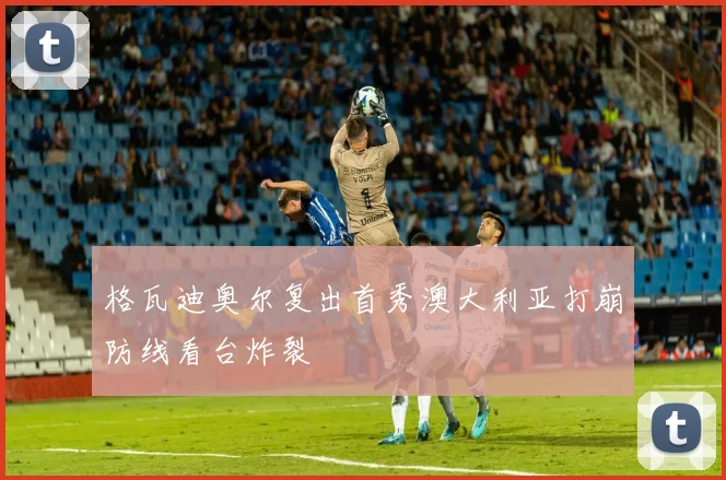 格瓦迪奥尔复出首秀澳大利亚打崩防线看台炸裂