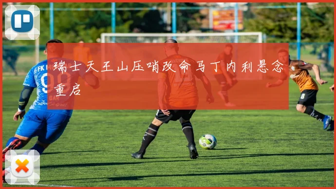 瑞士天王山压哨改命马丁内利悬念重启