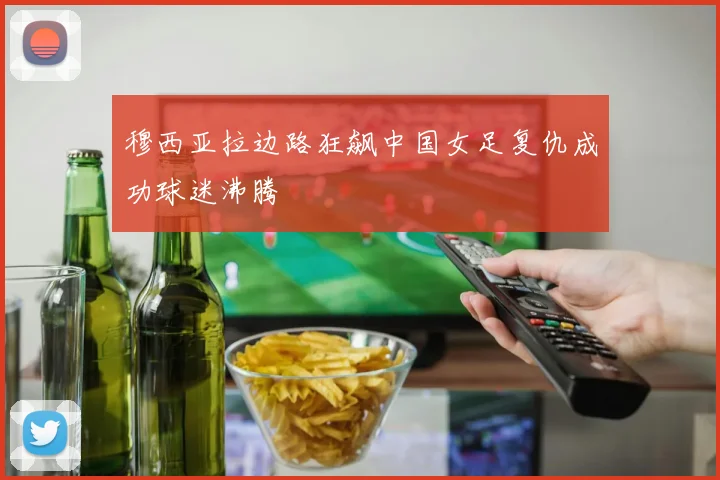 穆西亚拉边路狂飙中国女足复仇成功球迷沸腾