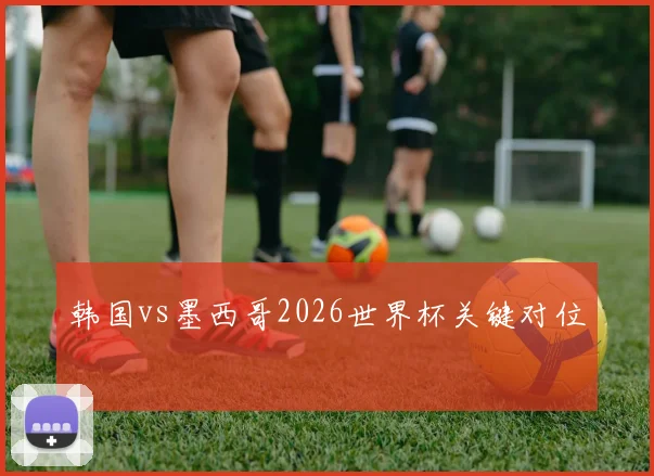 韩国vs墨西哥2026世界杯关键对位