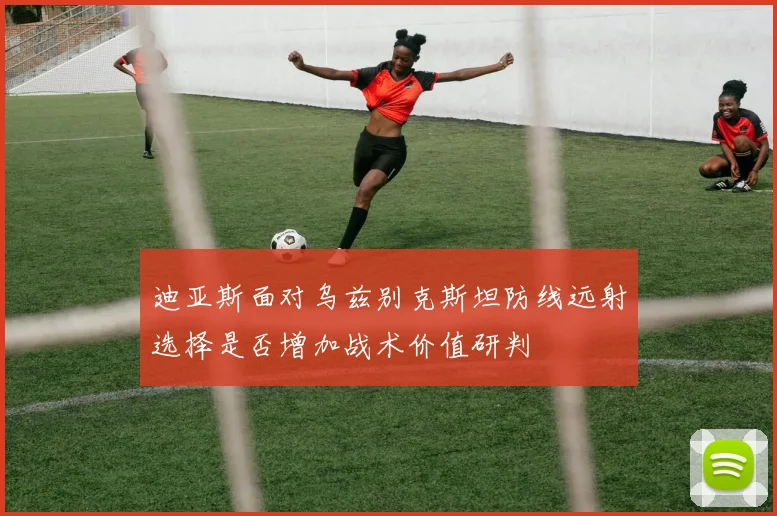 迪亚斯面对乌兹别克斯坦防线远射选择是否增加战术价值研判