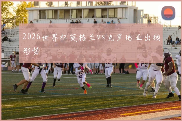 2026世界杯英格兰vs克罗地亚出线形势