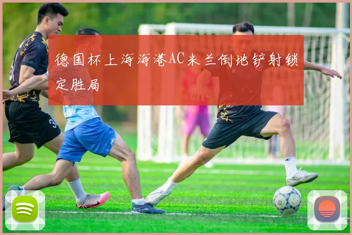 德国杯上海海港AC米兰倒地铲射锁定胜局