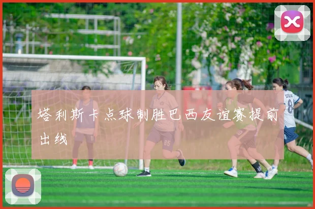 塔利斯卡点球制胜巴西友谊赛提前出线