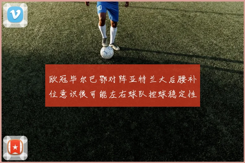 欧冠毕尔巴鄂对阵亚特兰大后腰补位意识很可能左右球队控球稳定性