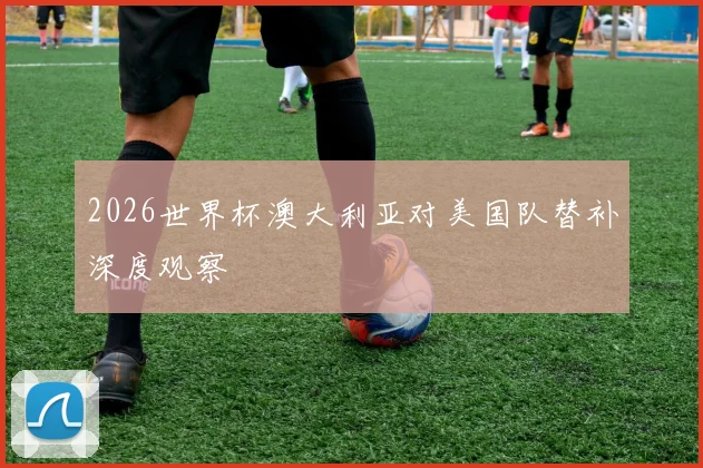 2026世界杯澳大利亚对美国队替补深度观察