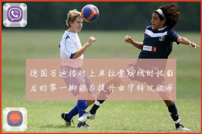 德国吕迪格对上库拉索防线时拦截后的第一脚能否提升由守转攻效率