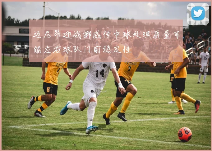 迈尼昂迎战挪威传中球处理质量可能左右球队门前稳定性