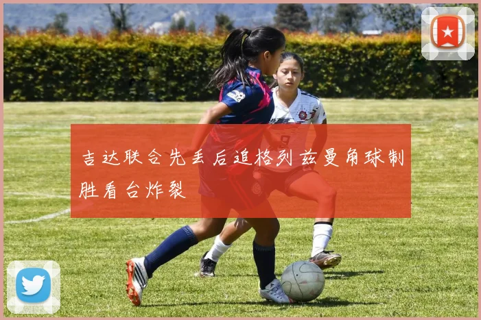 吉达联合先丢后追格列兹曼角球制胜看台炸裂