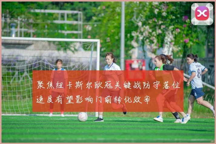 聚焦纽卡斯尔欧冠关键战防守落位速度有望影响门前转化效率