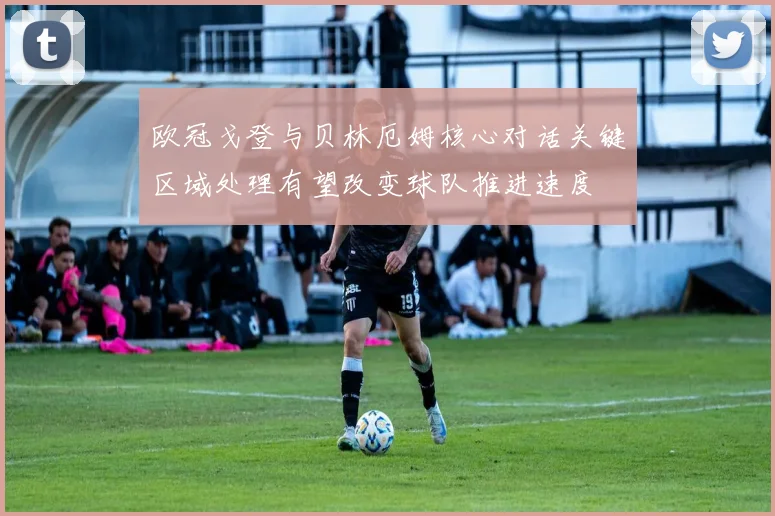 欧冠戈登与贝林厄姆核心对话关键区域处理有望改变球队推进速度