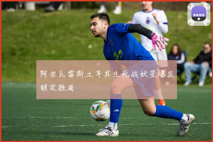 阿尔瓦雷斯土耳其生死战妖星爆发锁定胜局