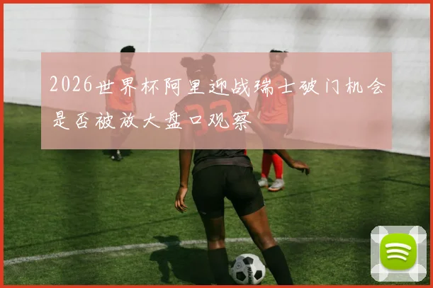 2026世界杯阿里迎战瑞士破门机会是否被放大盘口观察