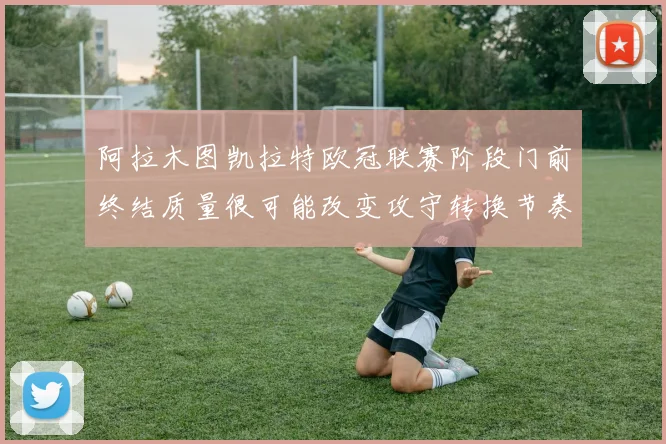 阿拉木图凯拉特欧冠联赛阶段门前终结质量很可能改变攻守转换节奏