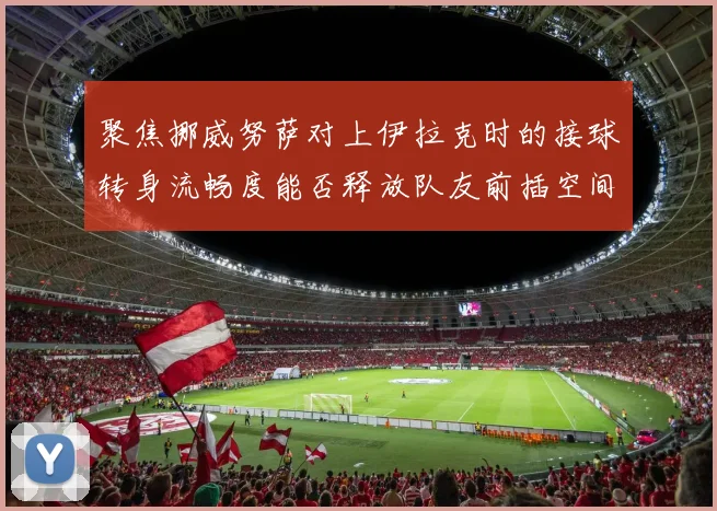 聚焦挪威努萨对上伊拉克时的接球转身流畅度能否释放队友前插空间