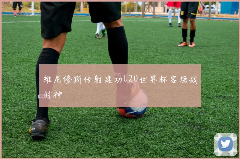 维尼修斯传射建功U20世界杯客场战封神