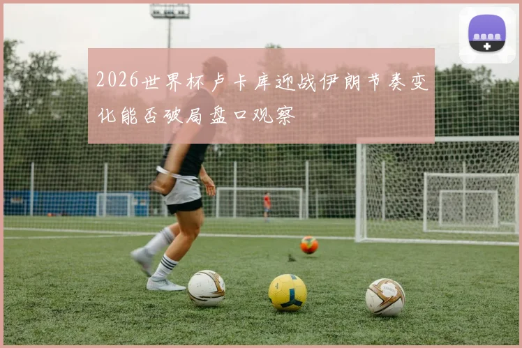 2026世界杯卢卡库迎战伊朗节奏变化能否破局盘口观察