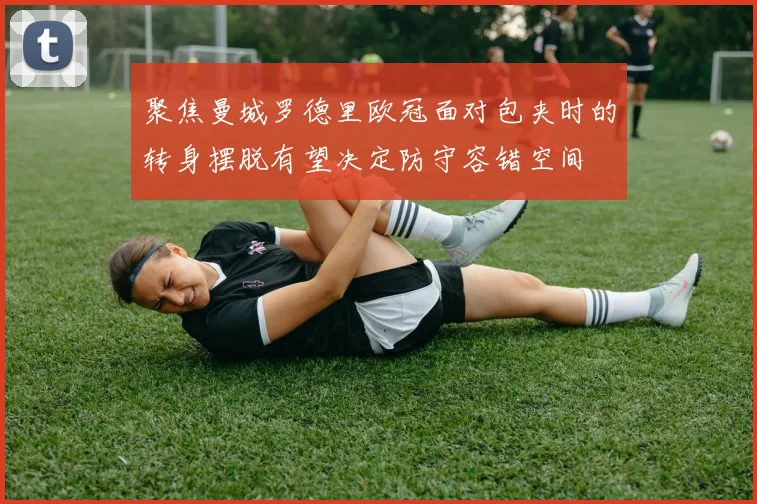 聚焦曼城罗德里欧冠面对包夹时的转身摆脱有望决定防守容错空间