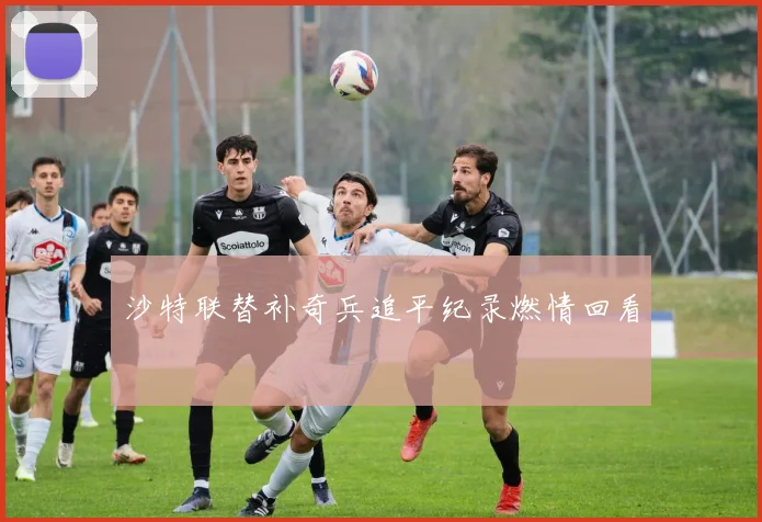 沙特联替补奇兵追平纪录燃情回看