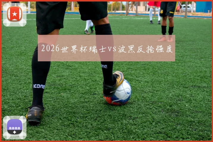 2026世界杯瑞士vs波黑反抢强度