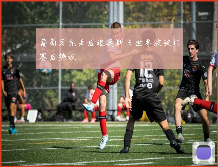 葡萄牙先丢后追奥斯卡世界波破门赛后热议