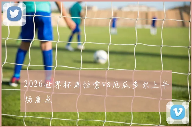 2026世界杯库拉索vs厄瓜多尔上半场看点