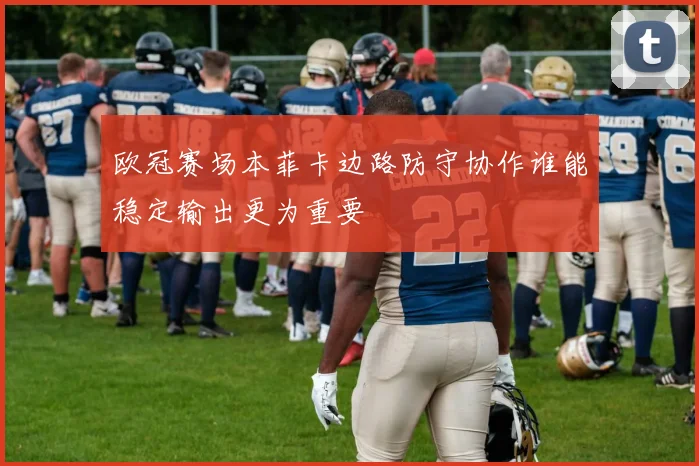 欧冠赛场本菲卡边路防守协作谁能稳定输出更为重要