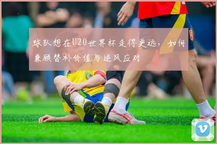球队想在U20世界杯走得更远，如何兼顾替补价值与逆风应对