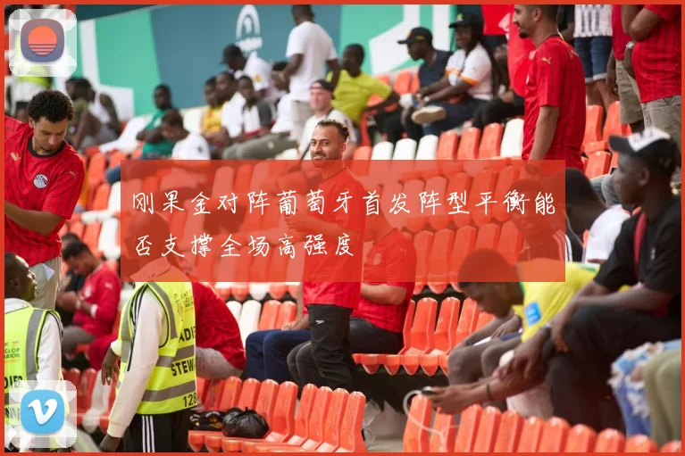 刚果金对阵葡萄牙首发阵型平衡能否支撑全场高强度