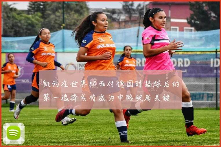 凯西在世界杯面对德国时接球后的第一选择或将成为中路破局关键