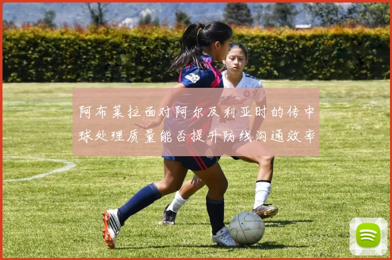 阿布莱拉面对阿尔及利亚时的传中球处理质量能否提升防线沟通效率