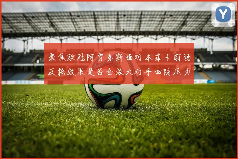 聚焦欧冠阿贾克斯面对本菲卡前场反抢效果是否会放大对手回防压力