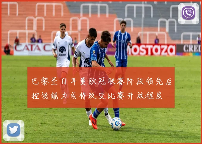 巴黎圣日耳曼欧冠联赛阶段领先后控场能力或将改变比赛开放程度