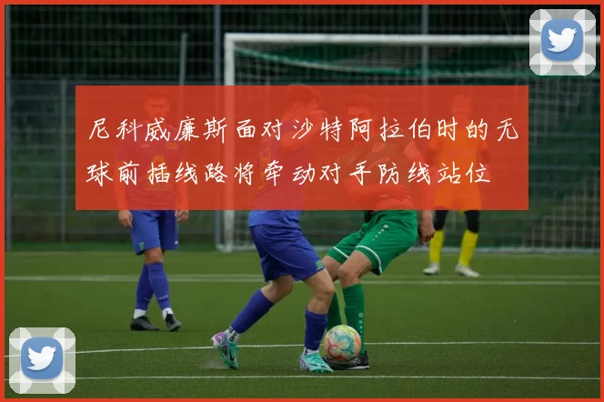 尼科威廉斯面对沙特阿拉伯时的无球前插线路将牵动对手防线站位