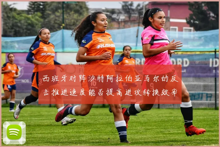 西班牙对阵沙特阿拉伯亚马尔的反击推进速度能否提高进攻转换效率