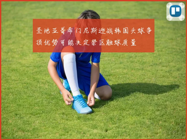 圣地亚哥希门尼斯迎战韩国头球争顶优势可能决定禁区触球质量