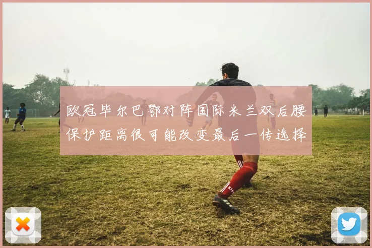 欧冠毕尔巴鄂对阵国际米兰双后腰保护距离很可能改变最后一传选择